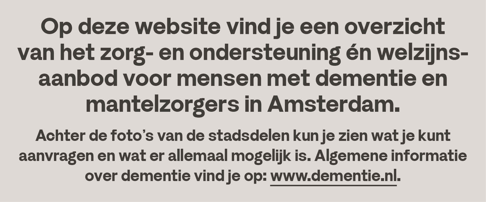 Op deze website vind je een overzicht van het zorg- en ondersteuning en welzijnsaanbod voor mensen met dementei en mantelzorgers in Amsterdam. Ingedeeld per stadsdeel.